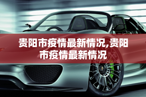 贵阳市疫情最新情况,贵阳市疫情最新情况