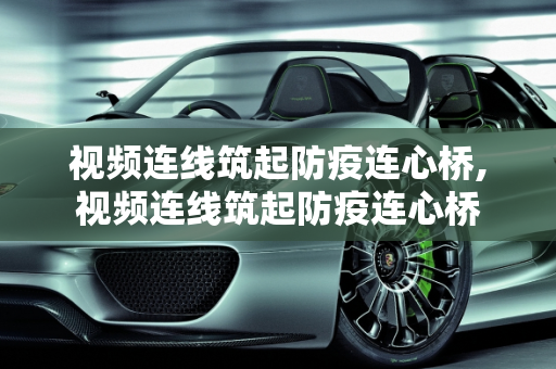 视频连线筑起防疫连心桥,视频连线筑起防疫连心桥