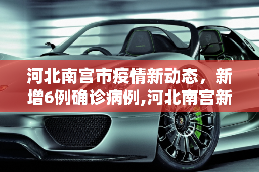 河北南宫市疫情新动态，新增6例确诊病例,河北南宫新增6例确诊病例