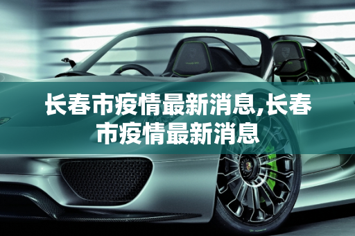 长春市疫情最新消息,长春市疫情最新消息