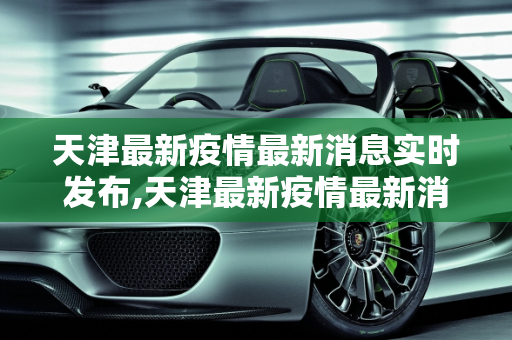 天津最新疫情最新消息实时发布,天津最新疫情最新消息实时发布