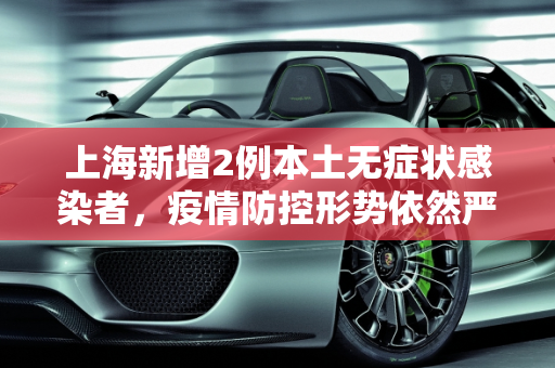 上海新增2例本土无症状感染者，疫情防控形势依然严峻,上海新增2例本土无症状