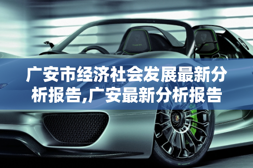 广安市经济社会发展最新分析报告,广安最新分析报告